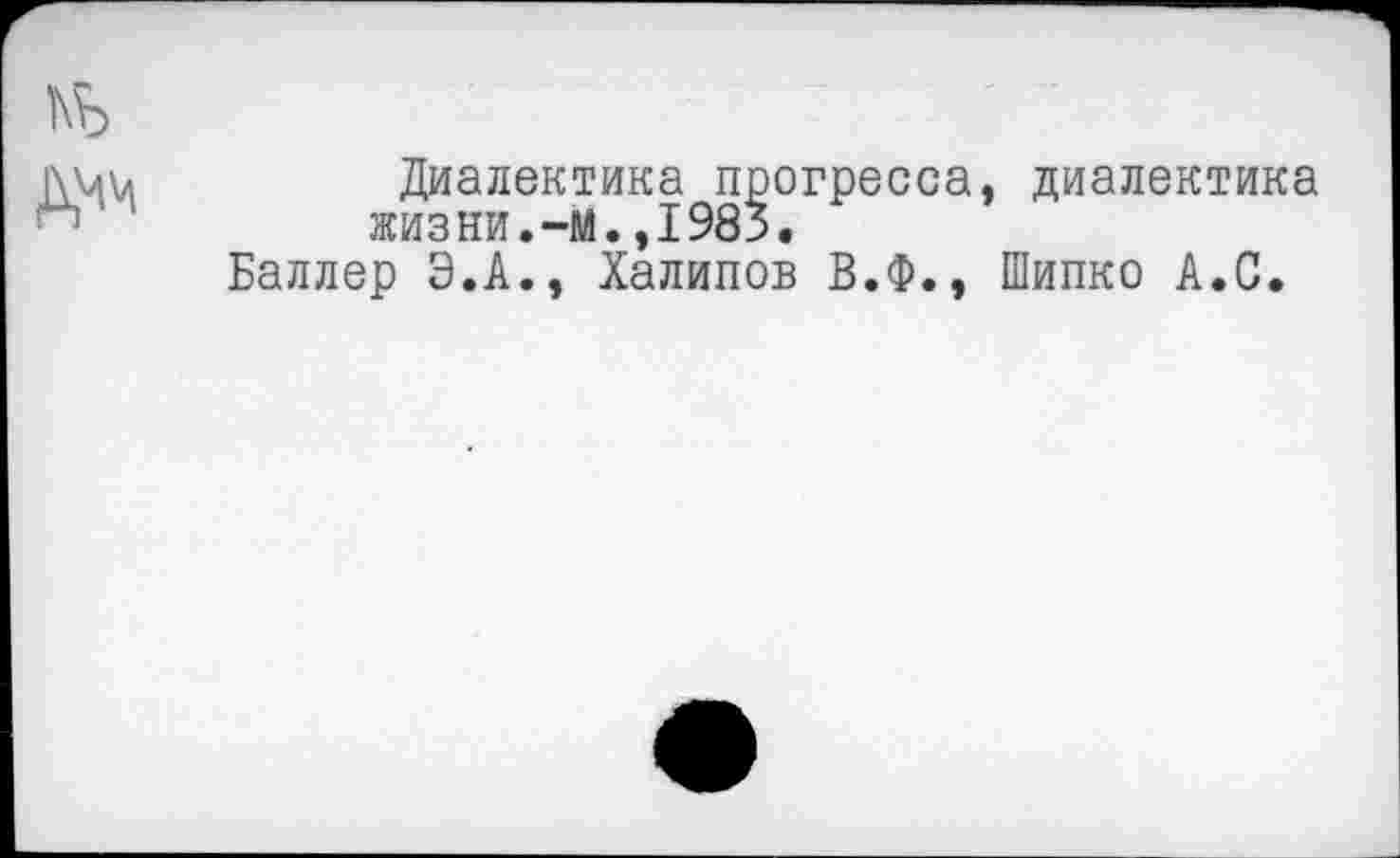 ﻿Диалектика прогресса, диалектика жизни.—м.,1983.
Баллер Э.А., Халипов В.Ф., Шипко А.С.